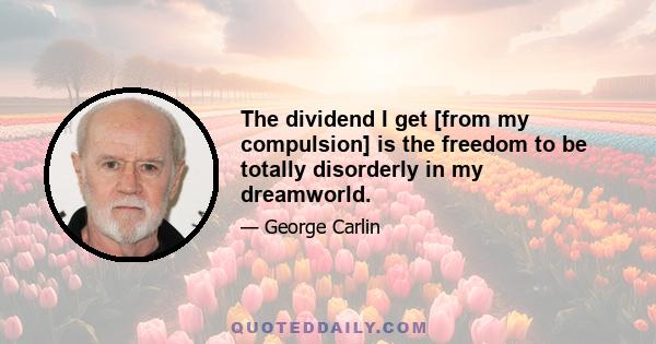 The dividend I get [from my compulsion] is the freedom to be totally disorderly in my dreamworld.