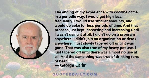 The ending of my experience with cocaine came in a periodic way. I would get high less frequently, I would use smaller amounts, and I would do coke for less periods of time. And that process just kept increasing and