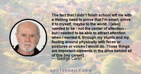 The fact that I didn't finish school left me with a lifelong need to prove that I'm smart, prove it to myself, maybe to the world. I [also] needed to be - not the center of attention - but I needed to be able to attract 