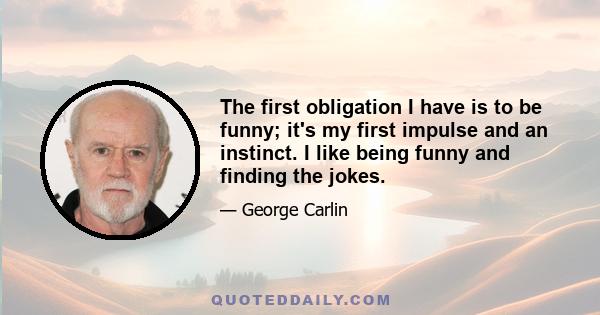 The first obligation I have is to be funny; it's my first impulse and an instinct. I like being funny and finding the jokes.