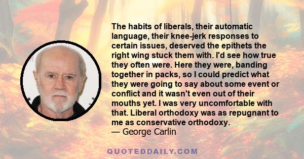 The habits of liberals, their automatic language, their knee-jerk responses to certain issues, deserved the epithets the right wing stuck them with. I'd see how true they often were. Here they were, banding together in