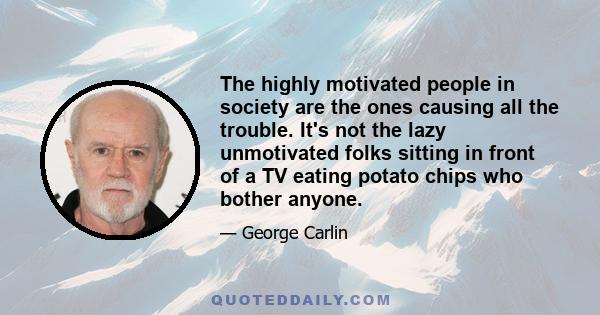 The highly motivated people in society are the ones causing all the trouble. It's not the lazy unmotivated folks sitting in front of a TV eating potato chips who bother anyone.