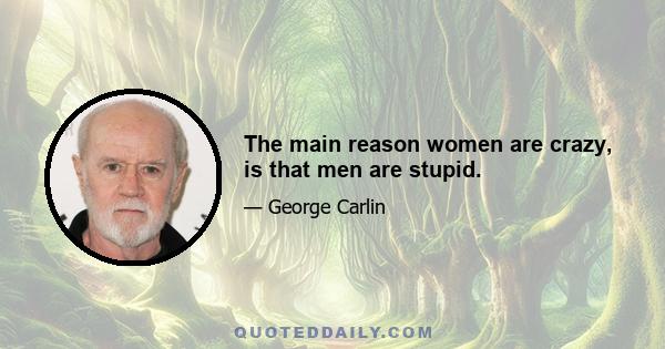 The main reason women are crazy, is that men are stupid.