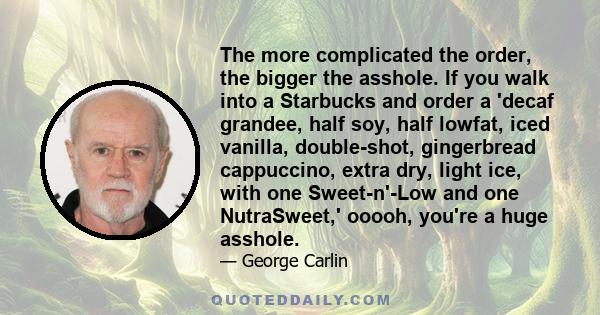 The more complicated the order, the bigger the asshole. If you walk into a Starbucks and order a 'decaf grandee, half soy, half lowfat, iced vanilla, double-shot, gingerbread cappuccino, extra dry, light ice, with one