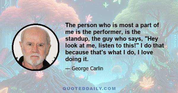 The person who is most a part of me is the performer, is the standup, the guy who says, Hey look at me, listen to this! I do that because that's what I do, I love doing it.