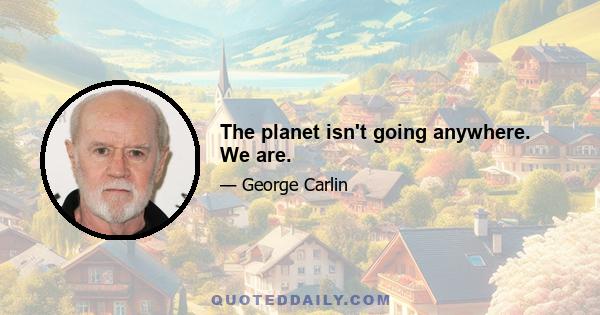 The planet isn't going anywhere. We are.