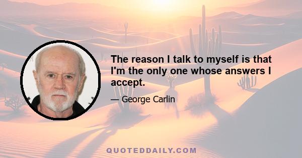 The reason I talk to myself is that I'm the only one whose answers I accept.