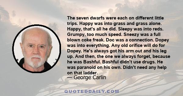 The seven dwarfs were each on different little trips. Happy was into grass and grass alone. Happy, that's all he did. Sleepy was into reds. Grumpy, too much speed. Sneezy was a full blown coke freak. Doc was a