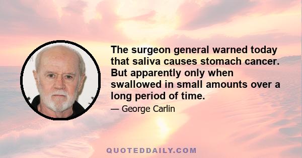 The surgeon general warned today that saliva causes stomach cancer. But apparently only when swallowed in small amounts over a long period of time.