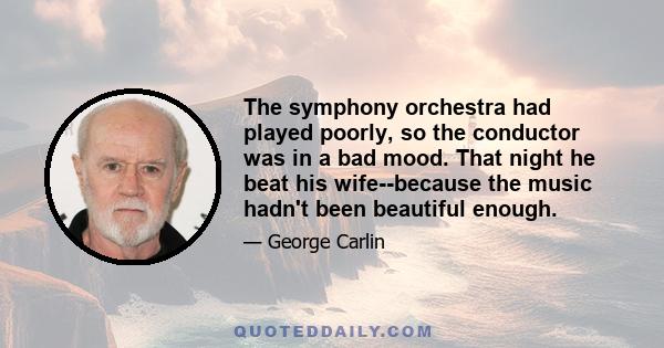 The symphony orchestra had played poorly, so the conductor was in a bad mood. That night he beat his wife--because the music hadn't been beautiful enough.