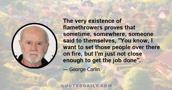 The very existence of flamethrowers proves that sometime, somewhere, someone said to themselves, You know, I want to set those people over there on fire, but I'm just not close enough to get the job done.