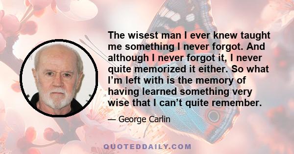 The wisest man I ever knew taught me something I never forgot. And although I never forgot it, I never quite memorized it either. So what I’m left with is the memory of having learned something very wise that I can’t