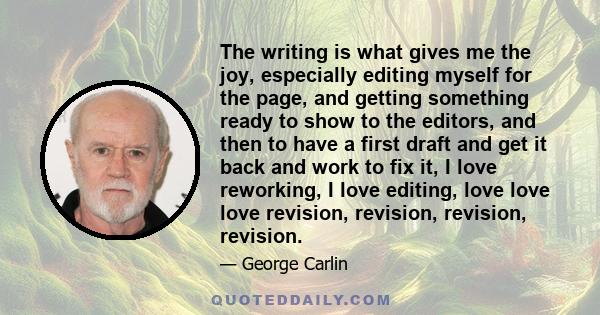 The writing is what gives me the joy, especially editing myself for the page, and getting something ready to show to the editors, and then to have a first draft and get it back and work to fix it, I love reworking, I