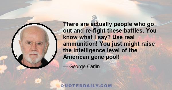 There are actually people who go out and re-fight these battles. You know what I say? Use real ammunition! You just might raise the intelligence level of the American gene pool!