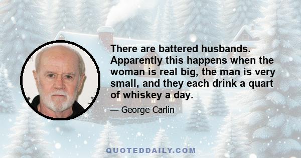 There are battered husbands. Apparently this happens when the woman is real big, the man is very small, and they each drink a quart of whiskey a day.