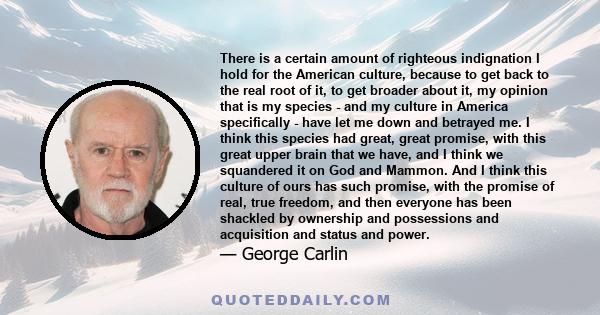 There is a certain amount of righteous indignation I hold for the American culture, because to get back to the real root of it, to get broader about it, my opinion that is my species - and my culture in America