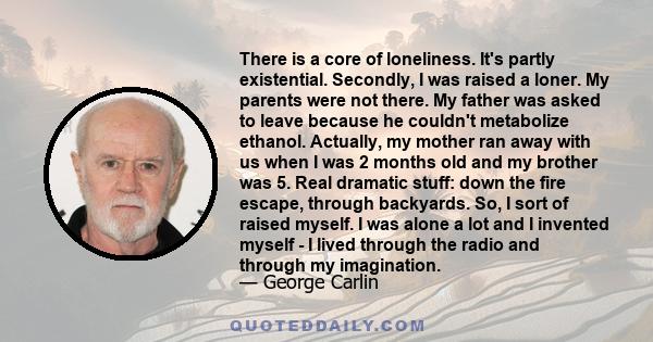 There is a core of loneliness. It's partly existential. Secondly, I was raised a loner. My parents were not there. My father was asked to leave because he couldn't metabolize ethanol. Actually, my mother ran away with