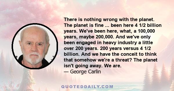 There is nothing wrong with the planet. The planet is fine ... been here 4 1/2 billion years. We've been here, what, a 100,000 years, maybe 200,000. And we've only been engaged in heavy industry a little over 200 years. 