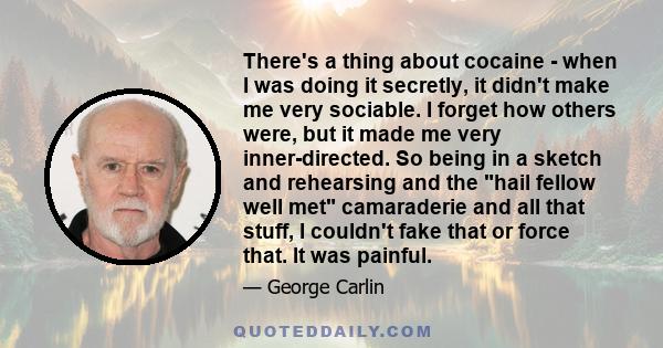 There's a thing about cocaine - when I was doing it secretly, it didn't make me very sociable. I forget how others were, but it made me very inner-directed. So being in a sketch and rehearsing and the hail fellow well