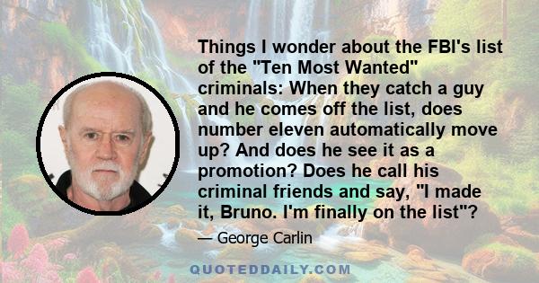 Things I wonder about the FBI's list of the Ten Most Wanted criminals: When they catch a guy and he comes off the list, does number eleven automatically move up? And does he see it as a promotion? Does he call his