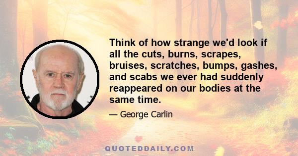 Think of how strange we'd look if all the cuts, burns, scrapes, bruises, scratches, bumps, gashes, and scabs we ever had suddenly reappeared on our bodies at the same time.