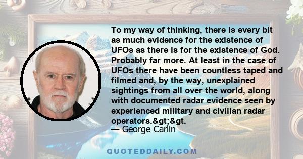 To my way of thinking, there is every bit as much evidence for the existence of UFOs as there is for the existence of God. Probably far more. At least in the case of UFOs there have been countless taped and filmed and,