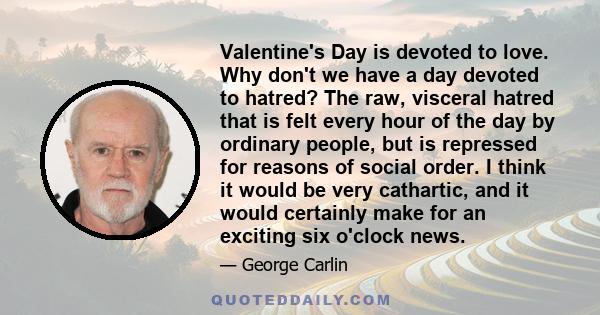 Valentine's Day is devoted to love. Why don't we have a day devoted to hatred? The raw, visceral hatred that is felt every hour of the day by ordinary people, but is repressed for reasons of social order. I think it