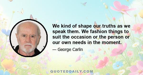 We kind of shape our truths as we speak them. We fashion things to suit the occasion or the person or our own needs in the moment.