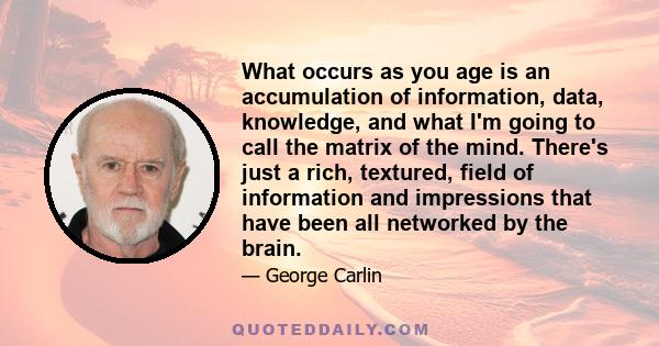 What occurs as you age is an accumulation of information, data, knowledge, and what I'm going to call the matrix of the mind. There's just a rich, textured, field of information and impressions that have been all