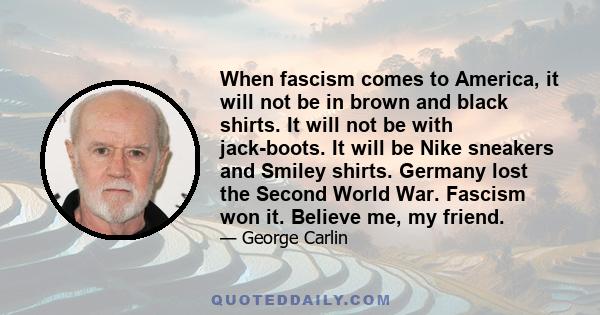 When fascism comes to America, it will not be in brown and black shirts. It will not be with jack-boots. It will be Nike sneakers and Smiley shirts. Germany lost the Second World War. Fascism won it. Believe me, my