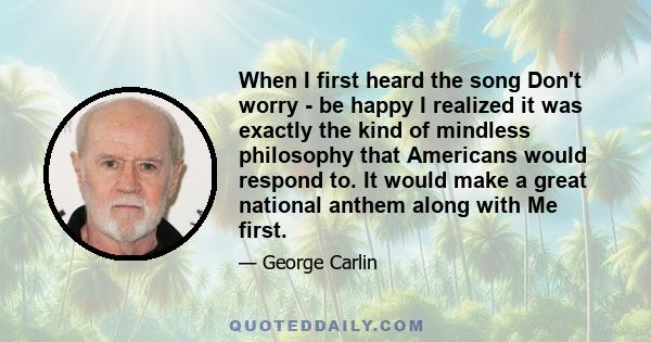 When I first heard the song Don't worry - be happy I realized it was exactly the kind of mindless philosophy that Americans would respond to. It would make a great national anthem along with Me first.