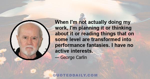 When I'm not actually doing my work, I'm planning it or thinking about it or reading things that on some level are transformed into performance fantasies. I have no active interests.