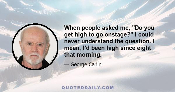 When people asked me, Do you get high to go onstage? I could never understand the question. I mean, I'd been high since eight that morning. Going onstage had nothing to do with it.