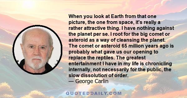 When you look at Earth from that one picture, the one from space, it's really a rather attractive thing. I have nothing against the planet per se. I root for the big comet or asteroid as a way of cleansing the planet.