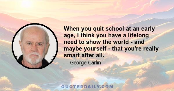 When you quit school at an early age, I think you have a lifelong need to show the world - and maybe yourself - that you're really smart after all.