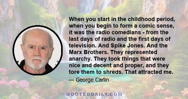 When you start in the childhood period, when you begin to form a comic sense, it was the radio comedians - from the last days of radio and the first days of television. And Spike Jones. And the Marx Brothers. They