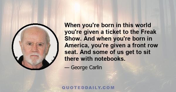 When you're born in this world you're given a ticket to the Freak Show. And when you're born in America, you're given a front row seat. And some of us get to sit there with notebooks.