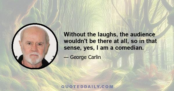 Without the laughs, the audience wouldn't be there at all, so in that sense, yes, I am a comedian.