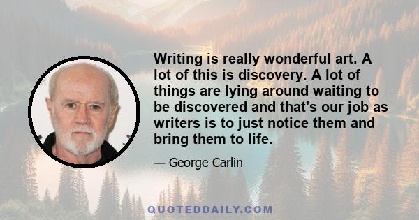 Writing is really wonderful art. A lot of this is discovery. A lot of things are lying around waiting to be discovered and that's our job as writers is to just notice them and bring them to life.