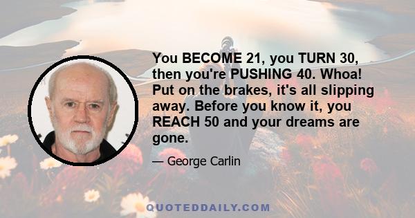 You BECOME 21, you TURN 30, then you're PUSHING 40. Whoa! Put on the brakes, it's all slipping away. Before you know it, you REACH 50 and your dreams are gone.