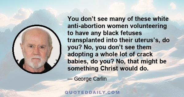 You don’t see many of these white anti-abortion women volunteering to have any black fetuses transplanted into their uterus’s, do you? No, you don’t see them adopting a whole lot of crack babies, do you? No, that might