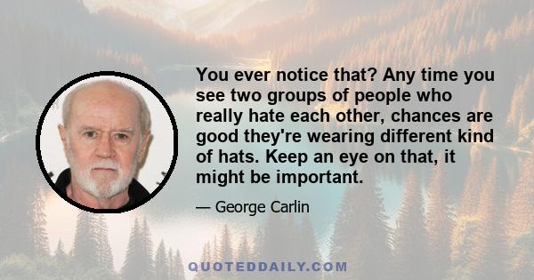 You ever notice that? Any time you see two groups of people who really hate each other, chances are good they're wearing different kind of hats. Keep an eye on that, it might be important.