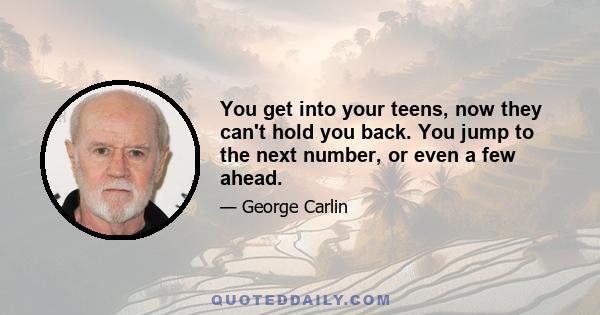 You get into your teens, now they can't hold you back. You jump to the next number, or even a few ahead.