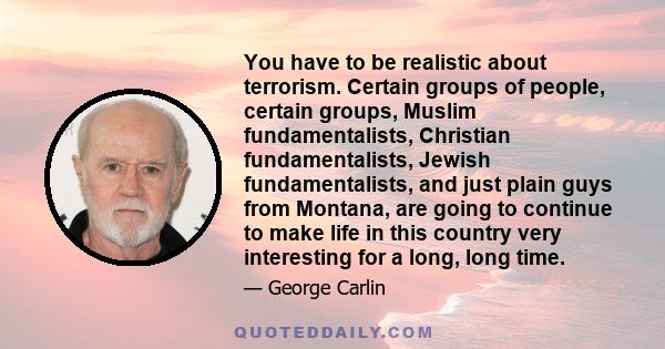 You have to be realistic about terrorism. Certain groups of people, certain groups, Muslim fundamentalists, Christian fundamentalists, Jewish fundamentalists, and just plain guys from Montana, are going to continue to