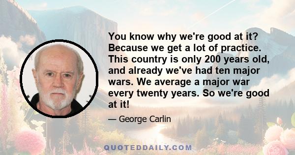 You know why we're good at it? Because we get a lot of practice. This country is only 200 years old, and already we've had ten major wars. We average a major war every twenty years. So we're good at it!