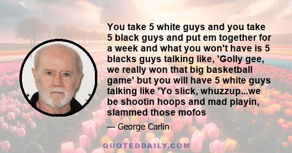 You take 5 white guys and you take 5 black guys and put em together for a week and what you won't have is 5 blacks guys talking like, 'Golly gee, we really won that big basketball game' but you will have 5 white guys