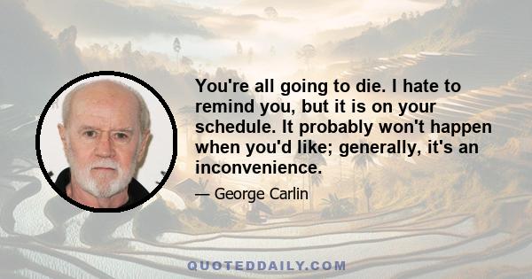 You're all going to die. I hate to remind you, but it is on your schedule. It probably won't happen when you'd like; generally, it's an inconvenience.