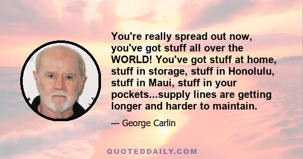 You're really spread out now, you've got stuff all over the WORLD! You've got stuff at home, stuff in storage, stuff in Honolulu, stuff in Maui, stuff in your pockets...supply lines are getting longer and harder to