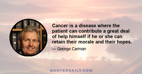 Cancer is a disease where the patient can contribute a great deal of help himself if he or she can retain their morale and their hopes.