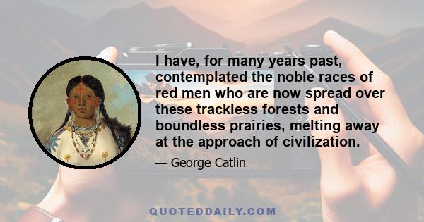 I have, for many years past, contemplated the noble races of red men who are now spread over these trackless forests and boundless prairies, melting away at the approach of civilization.